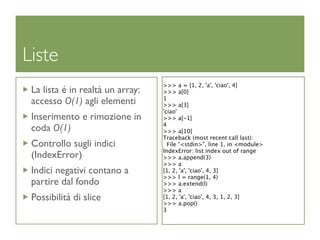 Liste
                                  >>> a = [1, 2, 'a', 'ciao', 4]
 La lista é in realtà un array:   >>> a[0]
                                  1
 accesso O(1) agli elementi       >>> a[3]
                                  'ciao'
 Inserimento e rimozione in       >>> a[-1]
                                  4
 coda O(1)                        >>> a[10]
                                  Traceback (most recent call last):
 Controllo sugli indici             File "<stdin>", line 1, in <module>
                                  IndexError: list index out of range
 (IndexError)                     >>> a.append(3)
                                  >>> a
 Indici negativi contano a        [1, 2, 'a', 'ciao', 4, 3]
                                  >>> l = range(1, 4)
 partire dal fondo                >>> a.extend(l)
                                  >>> a
 Possibilità di slice             [1, 2, 'a', 'ciao', 4, 3, 1, 2, 3]
                                  >>> a.pop()
                                  3
 