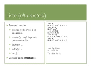 Liste (altri metodi)
                                  >>> a
 Presenti anche:                  [1, 2, 'a', 'ciao', 4, 3, 1, 2]
                                  >>> a[1:4]
                                  [2, 'a', 'ciao']
   insert(i, o): inserisci o in   >>> a[1:8:2]
   posizione i                    [2, 'ciao', 3, 2]
                                  >>> a[::-1]
                                  [2, 1, 3, 4, 'ciao', 'a', 2, 1]
   remove(v): togli la prima      >>> a
   occorrenza di v                [1, 2, 'a', 'ciao', 4, 3, 1, 2]

   count(v): ...
                                  >>> for el in a:
   index(v): ...                  ...  print el,
                                  ...
   sort(): ...                    1 2 a ciao 4 3 1 2

 Le liste sono mutabili
 