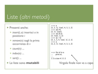 Liste (altri metodi)
                                  >>> a
 Presenti anche:                  [1, 2, 'a', 'ciao', 4, 3, 1, 2]
                                  >>> a[1:4]
                                  [2, 'a', 'ciao']
   insert(i, o): inserisci o in   >>> a[1:8:2]
   posizione i                    [2, 'ciao', 3, 2]
                                  >>> a[::-1]
                                  [2, 1, 3, 4, 'ciao', 'a', 2, 1]
   remove(v): togli la prima      >>> a
   occorrenza di v                [1, 2, 'a', 'ciao', 4, 3, 1, 2]

   count(v): ...
                                  >>> for el in a:
   index(v): ...                  ...  print el,
                                  ...
   sort(): ...                    1 2 a ciao 4 3 1 2

 Le liste sono mutabili                      Virgola ﬁnale non va a capo
 