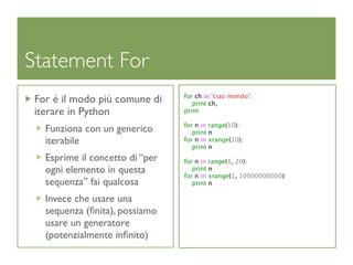 Statement For
                                 for ch in 'ciao mondo':
 For é il modo più comune di        print ch,
 iterare in Python               print

                                 for n in range(10):
   Funziona con un generico         print n
   iterabile                     for n in xrange(10):
                                    print n
   Esprime il concetto di “per   for n in range(1, 20):
   ogni elemento in questa          print n
                                 for n in xrange(1, 10000000000):
   sequenza” fai qualcosa           print n

   Invece che usare una
   sequenza (ﬁnita), possiamo
   usare un generatore
   (potenzialmente inﬁnito)
 