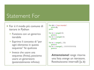 Statement For
                                 for ch in 'ciao mondo':
 For é il modo più comune di        print ch,
 iterare in Python               print

                                 for n in range(10):
   Funziona con un generico         print n
   iterabile                     for n in xrange(10):
                                    print n
   Esprime il concetto di “per   for n in range(1, 20):
   ogni elemento in questa          print n
                                 for n in xrange(1, 10000000000):
   sequenza” fai qualcosa           print n

   Invece che usare una
   sequenza (ﬁnita), possiamo       Attenzione! range ritorna
   usare un generatore              una lista xrange un iteratore.
   (potenzialmente inﬁnito)         Restituiscono intervalli [a, b)
 