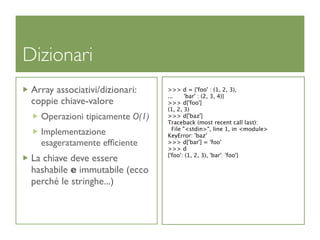 Dizionari
 Array associativi/dizionari:    >>> d = {'foo' : (1, 2, 3),
                                 ...     'bar' : (2, 3, 4)}
 coppie chiave-valore            >>> d['foo']
                                 (1, 2, 3)
   Operazioni tipicamente O(1)   >>> d['baz']
                                 Traceback (most recent call last):
                                   File "<stdin>", line 1, in <module>
   Implementazione               KeyError: 'baz'
   esageratamente efﬁciente      >>> d['bar'] = 'foo'
                                 >>> d
                                 {'foo': (1, 2, 3), 'bar': 'foo'}
 La chiave deve essere
 hashabile e immutabile (ecco
 perché le stringhe...)
 
