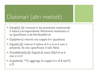 Dizionari (altri metodi)
 D.pop(k[, d]): rimuove k (se presente) restituendo
 il valore corrispondente. Altrimenti restituisce d
 se speciﬁcato o da AttributeError
 D.popitem(): ritorna una coppia k-v (qualsiasi)
 D.get(k[,d]): ritorna il valore di k o d se k non é
 presente. Se non speciﬁcato d vale None.
 D.setdefault(k[,d]): D.get(k,d), setta D[k]=d se k
 non é in D
 D.update(E, **F): aggiunge le coppie k-v di E (ed F)
 aD
 