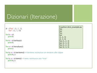 Dizionari (Iterazione)
                                                                      % python dicts_example.py
d = {'foo' : (1, 2, 3),                                               foo
   'bar' : (2, 3, 4)}                                                 bar
                                                                      foo
for k in d:                                                           bar
   print k                                                            (1, 2, 3)
                                                                      (2, 3, 4)
for k in d.iterkeys():                                                foo (1, 2, 3)
   print k                                                            bar (2, 3, 4)
                                                                      foo (1, 2, 3)
for v in d.itervalues():                                              bar (2, 3, 4)
   print v

for k, v in d.iteritems(): # iteritems restituisce un iteratore alle coppie
   print k, v

for k, v in d.items(): # items restituisce una *lista*
   print k, v
 