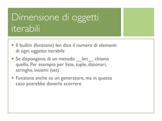 Dimensione di oggetti
iterabili
 Il builtin (funzione) len dice il numero di elementi
 di ogni oggetto iterabile
 Se dispongono di un metodo __len__ chiama
 quello. Per esempio per liste, tuple, dizionari,
 stringhe, insiemi (set)
 Funziona anche su un generatore, ma in questo
 caso potrebbe doverlo scorrere
 
