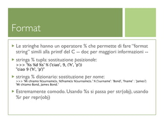 Format
Le stringhe hanno un operatore % che permette di fare “format
string” simili alla printf del C -- doc per maggiori informazioni --
stringa % tupla: sostituzione posizionale:
>>> '%s %d %s' % ('ciao', 9, ('h', 'p'))
"ciao 9 ('h', 'p')"

stringa % dizionario: sostituzione per nome:
>>> 'Mi chiamo %(surname)s, %(fname)s %(surname)s.' % {'surname': 'Bond', 'fname' : 'James'}
'Mi chiamo Bond, James Bond.'

Estremamente comodo. Usando %s si passa per str(obj), usando
%r per repr(obj)
 