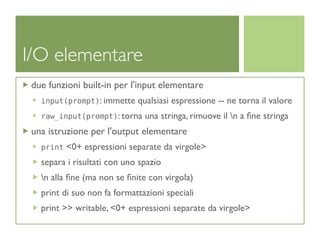 I/O elementare
 due funzioni built-in per l'input elementare
   input(prompt): immette    qualsiasi espressione -- ne torna il valore
   raw_input(prompt): torna    una stringa, rimuove il n a ﬁne stringa
 una istruzione per l'output elementare
   print   <0+ espressioni separate da virgole>
   separa i risultati con uno spazio
   n alla ﬁne (ma non se ﬁnite con virgola)
   print di suo non fa formattazioni speciali
   print >> writable, <0+ espressioni separate da virgole>
 