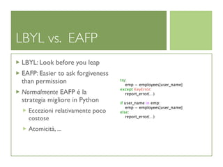 LBYL vs. EAFP
LBYL: Look before you leap
EAFP: Easier to ask forgiveness
than permission                   try:
                                     emp = employees[user_name]
                                  except KeyError:
Normalmente EAFP é la                report_error(...)
strategia migliore in Python      if user_name in emp:
                                     emp = employees[user_name]
  Eccezioni relativamente poco    else:
  costose                            report_error(...)


  Atomicità, ...
 