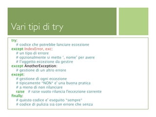 Vari tipi di try
try:
   # codice che potrebbe lanciare eccezione
except IndexError, exc:
   # un tipo di errore
   # opzionalmente si mette ‘, nome’ per avere
   # l’oggetto eccezione da gestire
except AnotherException:
   # gestione di un altro errore
except:
   # gestione di ogni eccezione
   # tipicamente *NON* e' una buona pratica
   # a meno di non rilanciare
   raise # raise vuoto rilancia l'eccezione corrente
ﬁnally:
   # questo codice e' eseguito *sempre*
   # codice di pulizia sia con errore che senza
 