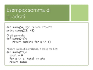 Esempio: somma di
quadrati
def sumsq(a, b): return a*a+b*b
print sumsq(23, 45)

O, piú generale:
def sumsq(*a):
    return sum(x*x for x in a)

Minore livello di astrazione, + lento ma OK:
def sumsq(*a):
  total = 0
  for x in a: total += x*x
  return total
 