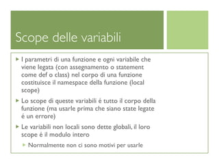 Scope delle variabili
 I parametri di una funzione e ogni variabile che
 viene legata (con assegnamento o statement
 come def o class) nel corpo di una funzione
 costituisce il namespace della funzione (local
 scope)
 Lo scope di queste variabili é tutto il corpo della
 funzione (ma usarle prima che siano state legate
 é un errore)
 Le variabili non locali sono dette globali, il loro
 scope é il modulo intero
   Normalmente non ci sono motivi per usarle
 