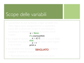 Scope delle variabili
 I parametri di una funzione e ogni variabile che
 viene legata (con assegnamento o statement
 come def o class) nel corpo di una funzione
 costituisce il namespace None funzione (local
                            della
                       a=
 scope)               if s.startswith(t):
                        a = s[:4]
 Lo scope di queste variabili é tutto il corpo della
                     else:
 funzione (ma usarle prima tche siano state legate
                        a=
 é un errore)        print a
 Le variabili non locali sono dette globali, il loro
                            SBAGLIATO
 scope é il modulo intero
   Normalmente non ci sono motivi per usarle
 
