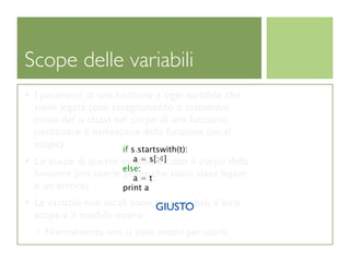 Scope delle variabili
 I parametri di una funzione e ogni variabile che
 viene legata (con assegnamento o statement
 come def o class) nel corpo di una funzione
 costituisce il namespace della funzione (local
 scope)               if s.startswith(t):
                        a = s[:4]
 Lo scope di queste variabili é tutto il corpo della
                     else:
 funzione (ma usarle prima tche siano state legate
                        a=
 é un errore)        print a
 Le variabili non locali sono dette globali, il loro
                              GIUSTO
 scope é il modulo intero
   Normalmente non ci sono motivi per usarle
 