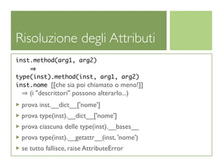 Risoluzione degli Attributi
inst.method(arg1, arg2)

type(inst).method(inst, arg1, arg2)
inst.nome [[che sia poi chiamato o meno!]]
    (i "descrittori" possono alterarlo...)
 prova inst.__dict__['nome']
 prova type(inst).__dict__['nome']
 prova ciascuna delle type(inst).__bases__
 prova type(inst).__getattr__(inst, 'nome')
 se tutto fallisce, raise AttributeError
 