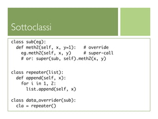 Sottoclassi
class sub(eg):
  def meth2(self, x, y=1):   # override
    eg.meth2(self, x, y)     # super-call
    # or: super(sub, self).meth2(x, y)


class repeater(list):
  def append(self, x):
    for i in 1, 2:
      list.append(self, x)

class data_overrider(sub):
  cla = repeater()
 