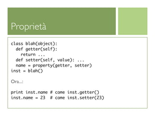 Proprietà
class blah(object):
  def getter(self):
    return ...
  def setter(self, value): ...
  name = property(getter, setter)
inst = blah()

Ora...:

print inst.name # come inst.getter()
inst.name = 23 # come inst.setter(23)
 