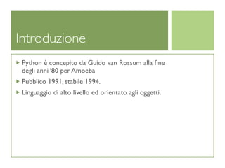 Introduzione
 Python è concepito da Guido van Rossum alla ﬁne
 degli anni ‘80 per Amoeba
 Pubblico 1991, stabile 1994.
 Linguaggio di alto livello ed orientato agli oggetti.
 