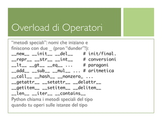Overload di Operatori
“metodi speciali”: nomi che iniziano e
ﬁniscono con due _ (pron “dunder”!):
__new__ __init__ __del__    # init/final.
__repr__ __str__ __int__    # conversioni
__lt__ __gt__ __eq__ ...    # paragoni
__add__ __sub__ __mul__ ... # aritmetica
__call__ __hash__ __nonzero_ ...
__getattr__ __setattr__ __delattr__
__getitem__ __setitem__ __delitem__
__len__ __iter__ __contains__
Python chiama i metodi speciali del tipo
quando tu operi sulle istanze del tipo
 