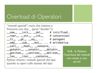 Overload di Operatori
“metodi speciali”: nomi che iniziano e
ﬁniscono con due _ (pron “dunder”!):
__new__ __init__ __del__    # init/final.
__repr__ __str__ __int__    # conversioni
__lt__ __gt__ __eq__ ...    # paragoni
__add__ __sub__ __mul__ ... # aritmetica
__call__ __hash__ __nonzero_ ...
__getattr__ __setattr__ __delattr__
                                         N.B. : In Python
__getitem__ __setitem__ __delitem__
                                     l’overload dei metodi
__len__ __iter__ __contains__
                                           non esiste e non
Python chiama i metodi speciali del tipo
                                                serve!
quando tu operi sulle istanze del tipo
 