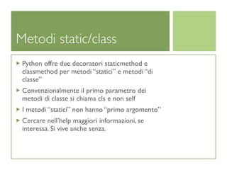 Metodi static/class
 Python offre due decoratori staticmethod e
 classmethod per metodi “statici” e metodi “di
 classe”
 Convenzionalmente il primo parametro dei
 metodi di classe si chiama cls e non self
 I metodi “statici” non hanno “primo argomento”
 Cercare nell’help maggiori informazioni, se
 interessa. Si vive anche senza.
 