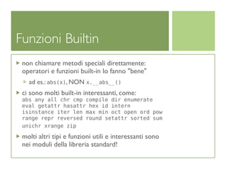 Funzioni Builtin
 non chiamare metodi speciali direttamente:
 operatori e funzioni built-in lo fanno "bene"
   ad es.: abs(x), NON x.__abs__()
 ci sono molti built-in interessanti, come:
 abs any all chr cmp compile dir enumerate
 eval getattr hasattr hex id intern
 isinstance iter len max min oct open ord pow
 range repr reversed round setattr sorted sum
 unichr xrange zip

 molti altri tipi e funzioni utili e interessanti sono
 nei moduli della libreria standard!
 