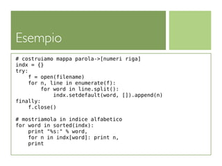 Esempio
# costruiamo mappa parola->[numeri riga]
indx = {}
try:
     f = open(filename)
     for n, line in enumerate(f):
         for word in line.split():
             indx.setdefault(word, []).append(n)
finally:
     f.close()

# mostriamola in indice alfabetico
for word in sorted(indx):
    print "%s:" % word,
    for n in indx[word]: print n,
    print
 