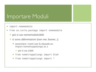 Importare Moduli
import nomemodulo
from un.certo.package import nomemodulo

  poi si usa nomemodulo.blah
  ci sono abbreviazioni (non nec. buone...):
    accorciare i nomi con la clausola as:
    import nometroppolungo as z
       poi si usa z.blah
    from nometroppolungo import blah
    from nometroppolungo import *
 