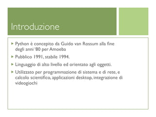 Introduzione
 Python è concepito da Guido van Rossum alla ﬁne
 degli anni ‘80 per Amoeba
 Pubblico 1991, stabile 1994.
 Linguaggio di alto livello ed orientato agli oggetti.
 Utilizzato per programmazione di sistema e di rete, e
 calcolo scientiﬁco, applicazioni desktop, integrazione di
 videogiochi
 