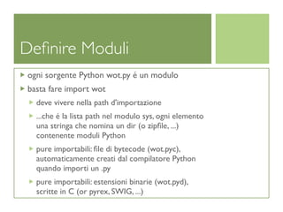 Deﬁnire Moduli
ogni sorgente Python wot.py é un modulo
basta fare import wot
  deve vivere nella path d'importazione
  ...che é la lista path nel modulo sys, ogni elemento
  una stringa che nomina un dir (o zipﬁle, ...)
  contenente moduli Python
  pure importabili: ﬁle di bytecode (wot.pyc),
  automaticamente creati dal compilatore Python
  quando importi un .py
  pure importabili: estensioni binarie (wot.pyd),
  scritte in C (or pyrex, SWIG, ...)
 