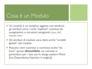 Cosa è un Modulo
Un modulo é un semplice oggetto con attributi;
gli attributi sono i nomi “toplevel” connessi da
assegnazioni, o istruzioni assegnanti: class, def,
import, from

Gli attributi di modulo sono detti anche “variabili
globali” del modulo
Possono venir connessi o sconnessi anche “da
fuori” (prassi discutibile, ma comoda in
particolare per i test con la design pattern Mock
[ma Dependency Injection é meglio])
 