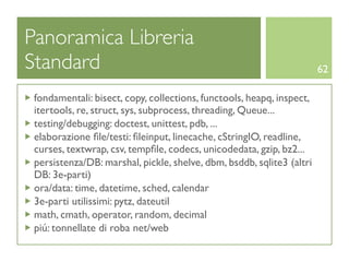 Panoramica Libreria
Standard                                                               62

 fondamentali: bisect, copy, collections, functools, heapq, inspect,
 itertools, re, struct, sys, subprocess, threading, Queue...
 testing/debugging: doctest, unittest, pdb, ...
 elaborazione ﬁle/testi: ﬁleinput, linecache, cStringIO, readline,
 curses, textwrap, csv, tempﬁle, codecs, unicodedata, gzip, bz2...
 persistenza/DB: marshal, pickle, shelve, dbm, bsddb, sqlite3 (altri
 DB: 3e-parti)
 ora/data: time, datetime, sched, calendar
 3e-parti utilissimi: pytz, dateutil
 math, cmath, operator, random, decimal
 piú: tonnellate di roba net/web
 