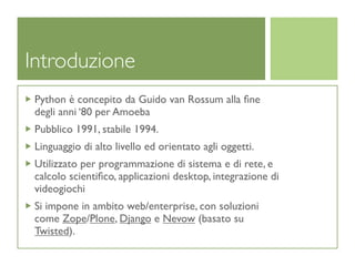 Introduzione
 Python è concepito da Guido van Rossum alla ﬁne
 degli anni ‘80 per Amoeba
 Pubblico 1991, stabile 1994.
 Linguaggio di alto livello ed orientato agli oggetti.
 Utilizzato per programmazione di sistema e di rete, e
 calcolo scientiﬁco, applicazioni desktop, integrazione di
 videogiochi
 Si impone in ambito web/enterprise, con soluzioni
 come Zope/Plone, Django e Nevow (basato su
 Twisted).
 