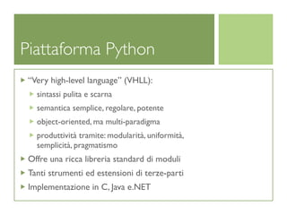 Piattaforma Python
 “Very high-level language” (VHLL):
   sintassi pulita e scarna
   semantica semplice, regolare, potente
   object-oriented, ma multi-paradigma
   produttività tramite: modularità, uniformità,
   semplicità, pragmatismo
 Offre una ricca libreria standard di moduli
 Tanti strumenti ed estensioni di terze-parti
 Implementazione in C, Java e.NET
 