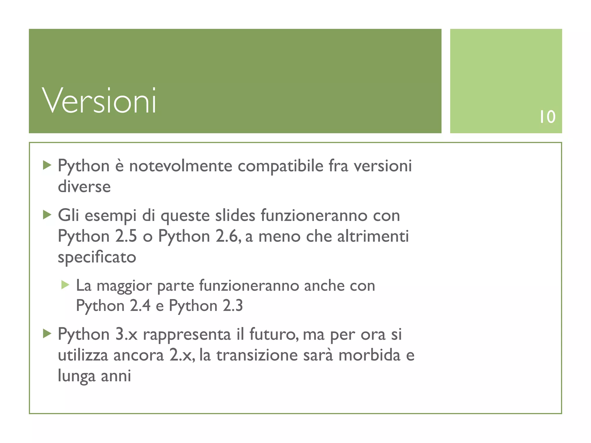 Versioni                                              10

 Python è notevolmente compatibile fra versioni
 diverse
 Gli esempi di queste slides funzioneranno con
 Python 2.5 o Python 2.6, a meno che altrimenti
 speciﬁcato
   La maggior parte funzioneranno anche con
   Python 2.4 e Python 2.3
 Python 3.x rappresenta il futuro, ma per ora si
 utilizza ancora 2.x, la transizione sarà morbida e
 lunga anni
 