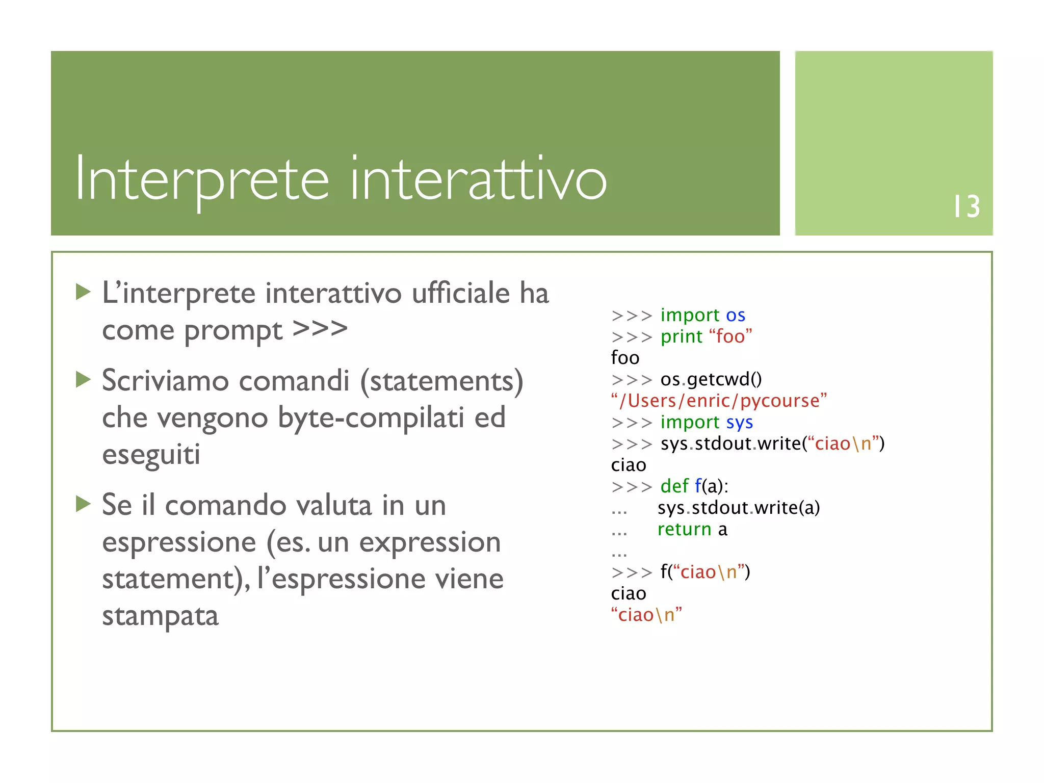 Interprete interattivo                                                   13

 L’interprete interattivo ufﬁciale ha
                                        >>> import os
 come prompt >>>                        >>> print “foo”
                                        foo
 Scriviamo comandi (statements)         >>> os.getcwd()
                                        “/Users/enric/pycourse”
 che vengono byte-compilati ed          >>> import sys
                                        >>> sys.stdout.write(“ciaon”)
 eseguiti                               ciao
                                        >>> def f(a):
 Se il comando valuta in un             ...  sys.stdout.write(a)
                                        ...  return a
 espressione (es. un expression         ...
 statement), l’espressione viene        >>> f(“ciaon”)
                                        ciao
 stampata                               “ciaon”
 
