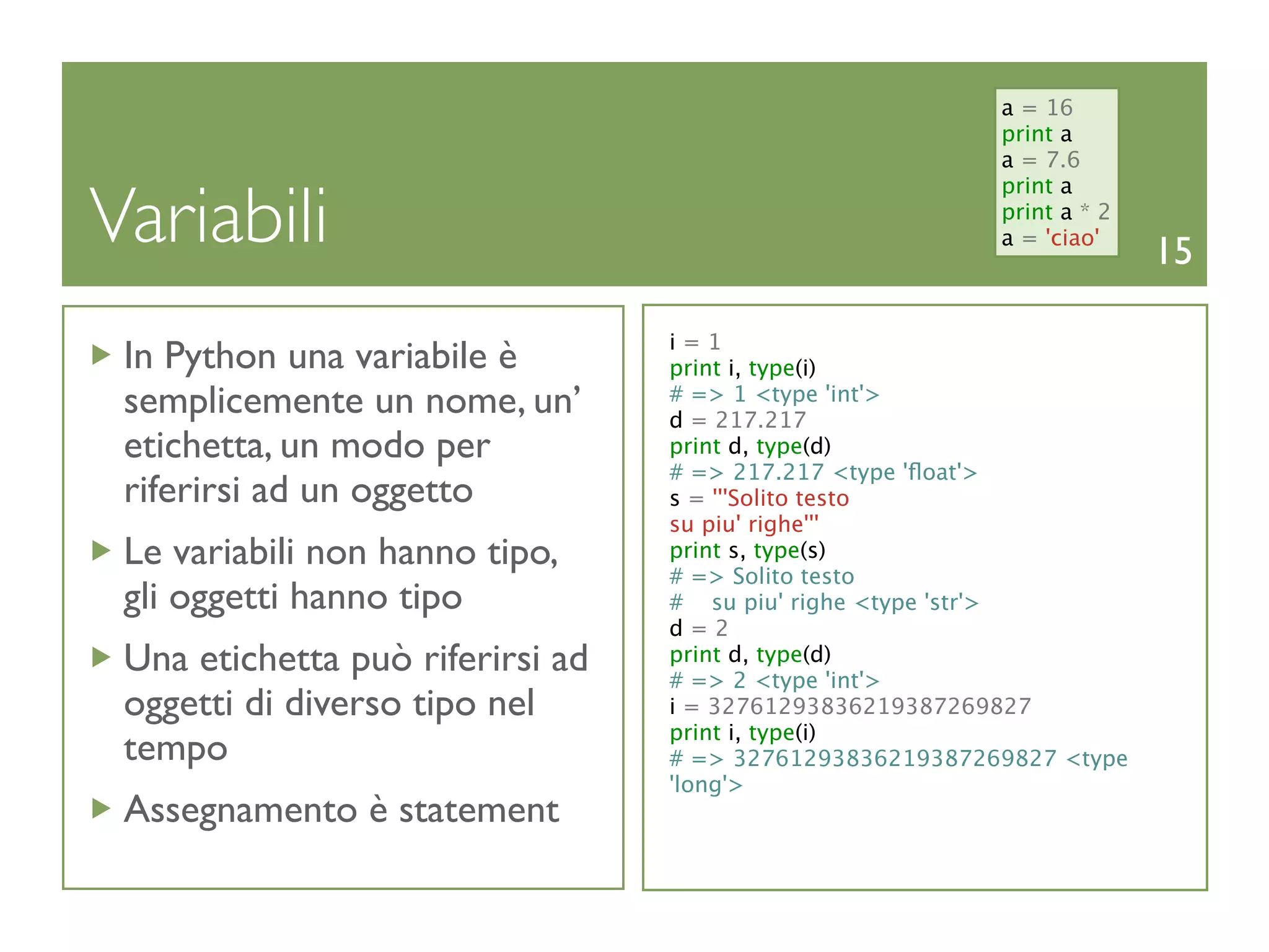 a = 16
                                                          print a
                                                          a = 7.6


Variabili
                                                          print a
                                                          print a * 2
                                                          a = 'ciao'
                                                                        15

                                  i=1
 In Python una variabile è        print i, type(i)
 semplicemente un nome, un’       # => 1 <type 'int'>
                                  d = 217.217
 etichetta, un modo per           print d, type(d)
                                  # => 217.217 <type 'ﬂoat'>
 riferirsi ad un oggetto          s = '''Solito testo
                                  su piu' righe'''
 Le variabili non hanno tipo,     print s, type(s)
                                  # => Solito testo
 gli oggetti hanno tipo           # su piu' righe <type 'str'>
                                  d=2
 Una etichetta può riferirsi ad   print d, type(d)
                                  # => 2 <type 'int'>
 oggetti di diverso tipo nel      i = 32761293836219387269827
                                  print i, type(i)
 tempo                            # => 32761293836219387269827 <type
                                  'long'>
 Assegnamento è statement
 
