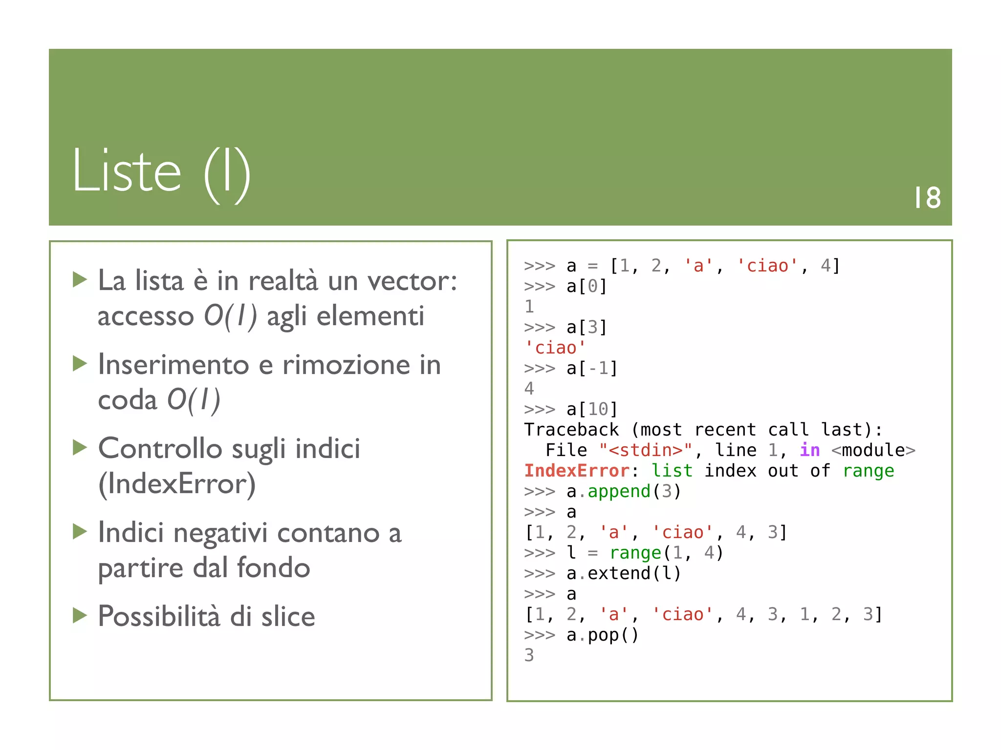 Liste (I)                                                              18

                                   >>> a = [1, 2, 'a', 'ciao', 4]
 La lista è in realtà un vector:   >>> a[0]
                                   1
 accesso O(1) agli elementi        >>> a[3]
                                   'ciao'
 Inserimento e rimozione in        >>> a[-1]
                                   4
 coda O(1)                         >>> a[10]
                                   Traceback (most recent call last):
 Controllo sugli indici              File "<stdin>", line 1, in <module>
                                   IndexError: list index out of range
 (IndexError)                      >>> a.append(3)
                                   >>> a
 Indici negativi contano a         [1, 2, 'a', 'ciao', 4, 3]
                                   >>> l = range(1, 4)
 partire dal fondo                 >>> a.extend(l)
                                   >>> a
 Possibilità di slice              [1, 2, 'a', 'ciao', 4, 3, 1, 2, 3]
                                   >>> a.pop()
                                   3
 