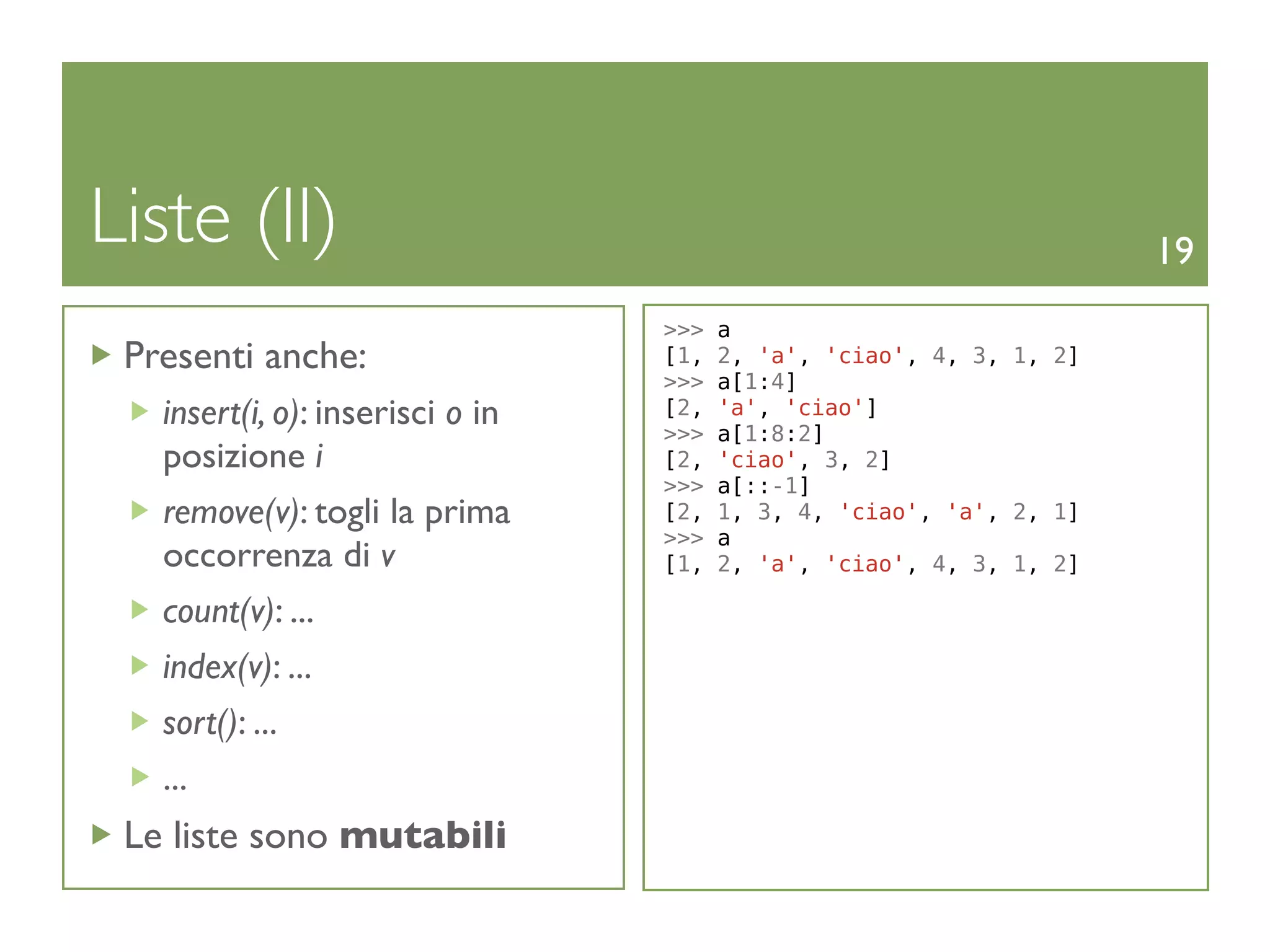 Liste (II)                                                            19
                                  >>>   a
 Presenti anche:                  [1,   2, 'a', 'ciao', 4, 3, 1, 2]
                                  >>>   a[1:4]
   insert(i, o): inserisci o in   [2,
                                  >>>
                                        'a', 'ciao']
                                        a[1:8:2]
   posizione i                    [2,   'ciao', 3, 2]
                                  >>>   a[::-1]
   remove(v): togli la prima      [2,   1, 3, 4, 'ciao', 'a', 2, 1]
                                  >>>   a
   occorrenza di v                [1,   2, 'a', 'ciao', 4, 3, 1, 2]

   count(v): ...
   index(v): ...
   sort(): ...
   ...
 Le liste sono mutabili
 
