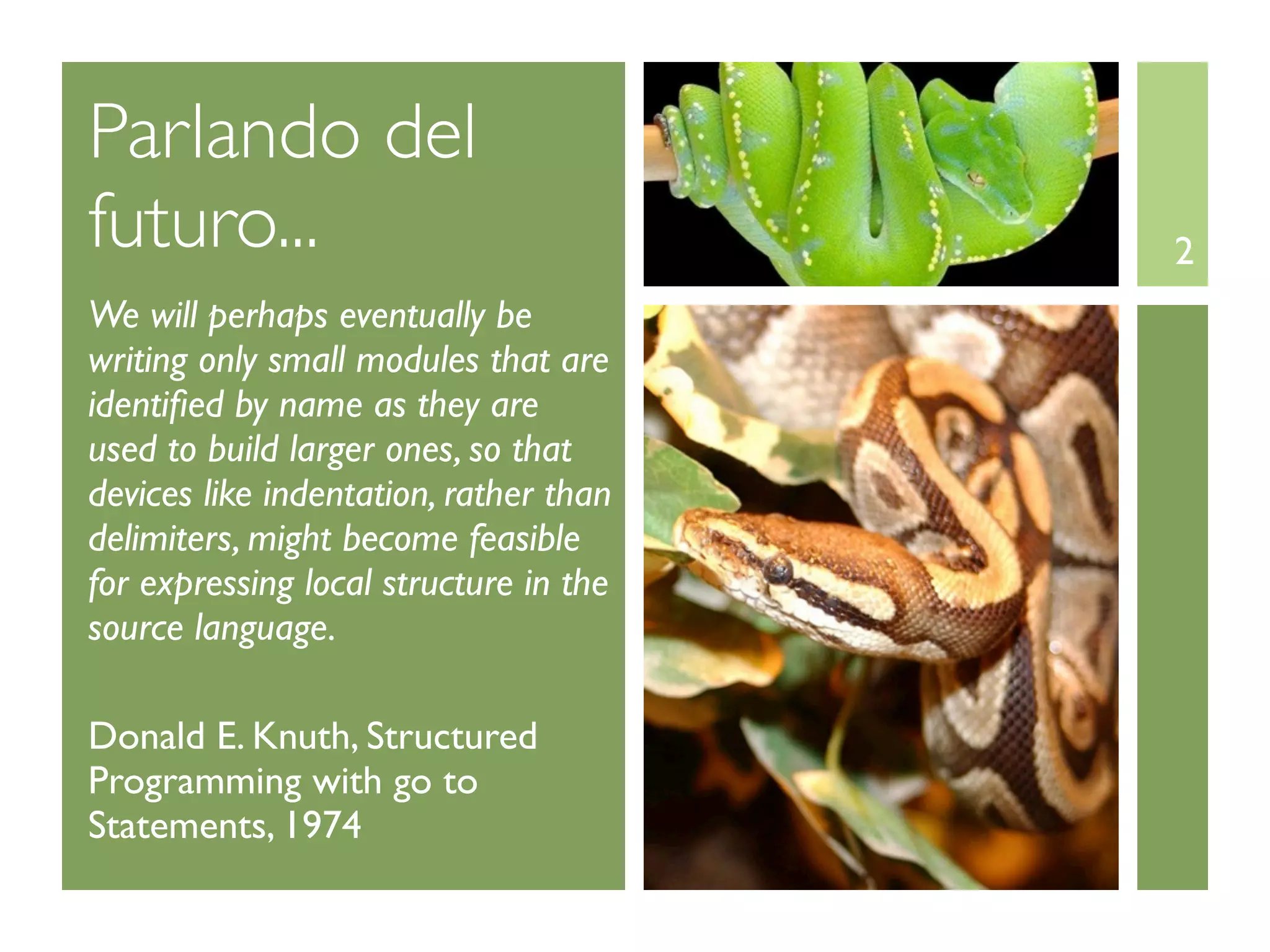 Parlando del
futuro...                               2
We will perhaps eventually be
writing only small modules that are
identiﬁed by name as they are
used to build larger ones, so that
devices like indentation, rather than
delimiters, might become feasible
for expressing local structure in the
source language.

Donald E. Knuth, Structured
Programming with go to
Statements, 1974
 