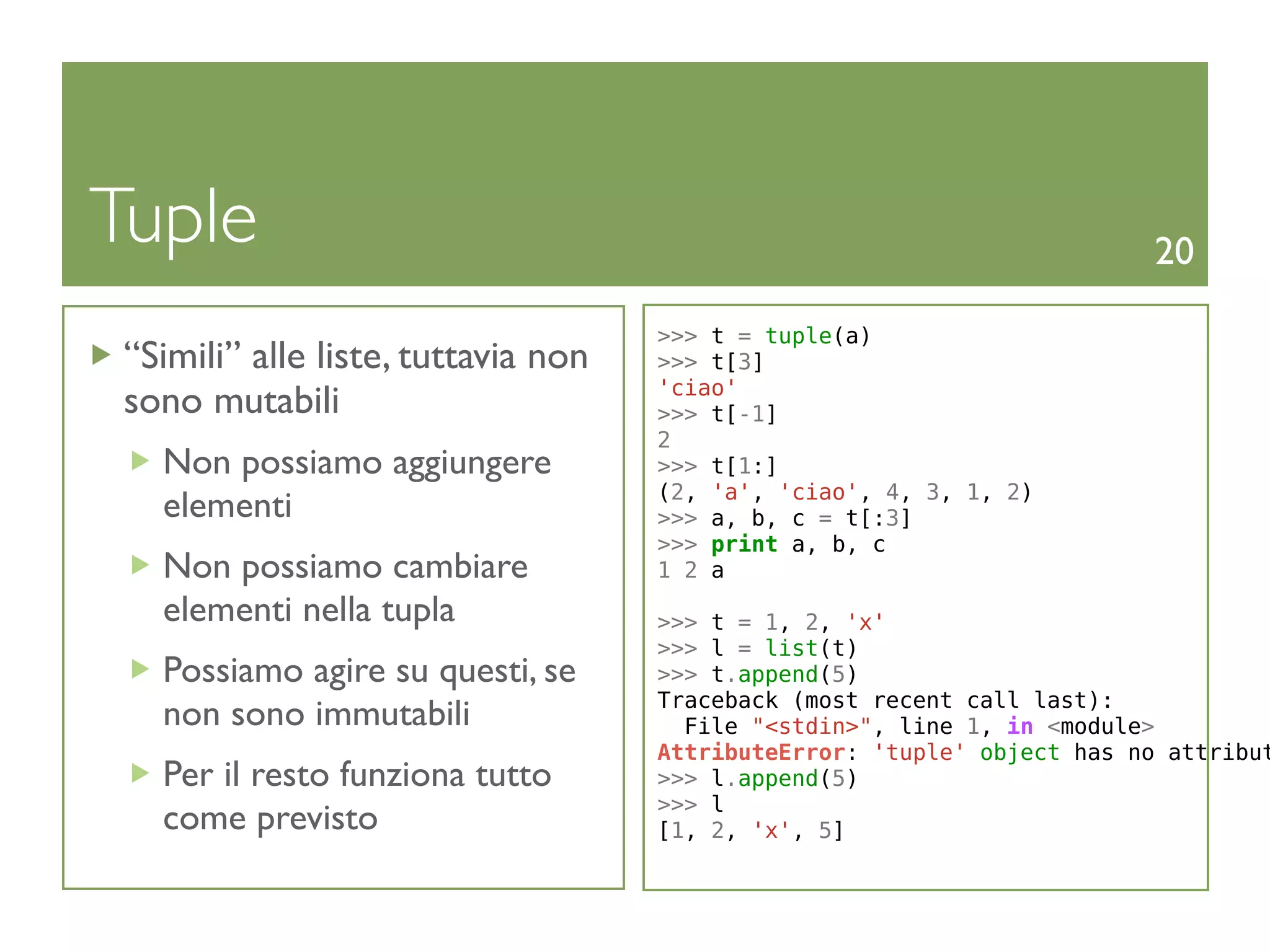 Tuple                                                                     20

                                     >>> t = tuple(a)
 “Simili” alle liste, tuttavia non   >>> t[3]
                                     'ciao'
 sono mutabili                       >>> t[-1]
                                     2
   Non possiamo aggiungere           >>> t[1:]
                                     (2, 'a', 'ciao', 4, 3, 1, 2)
   elementi                          >>> a, b, c = t[:3]
                                     >>> print a, b, c
   Non possiamo cambiare             1 2 a
   elementi nella tupla              >>> t = 1, 2, 'x'
                                     >>> l = list(t)
   Possiamo agire su questi, se      >>> t.append(5)
                                     Traceback (most recent call last):
   non sono immutabili                 File "<stdin>", line 1, in <module>
                                     AttributeError: 'tuple' object has no attribut
   Per il resto funziona tutto       >>> l.append(5)
                                     >>> l
   come previsto                     [1, 2, 'x', 5]
 