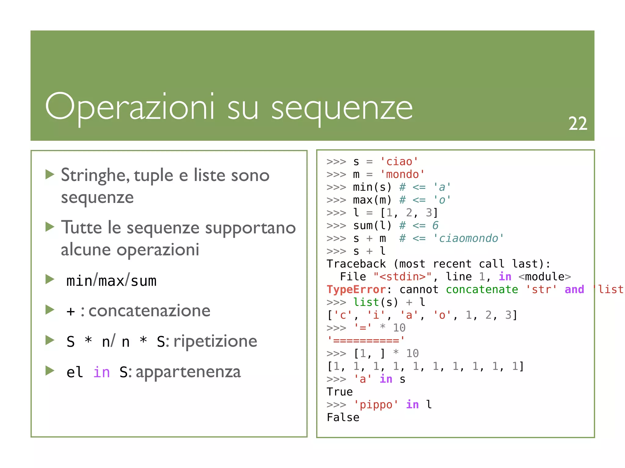 Operazioni su sequenze                                              22
                                >>> s = 'ciao'
 Stringhe, tuple e liste sono   >>> m = 'mondo'
                                >>> min(s) # <= 'a'
 sequenze                       >>> max(m) # <= 'o'
                                >>> l = [1, 2, 3]
 Tutte le sequenze supportano   >>> sum(l) # <= 6
                                >>> s + m # <= 'ciaomondo'
 alcune operazioni              >>> s + l
                                Traceback (most recent call last):
 min/max/sum                      File "<stdin>", line 1, in <module>
                                TypeError: cannot concatenate 'str' and 'list'
                                >>> list(s) + l
 +   : concatenazione           ['c', 'i', 'a', 'o', 1, 2, 3]
                                >>> '=' * 10
 S * n/ n * S: ripetizione      '=========='
                                >>> [1, ] * 10
 el in S: appartenenza          [1, 1, 1, 1, 1, 1, 1, 1, 1, 1]
                                >>> 'a' in s
                                True
                                >>> 'pippo' in l
                                False
 