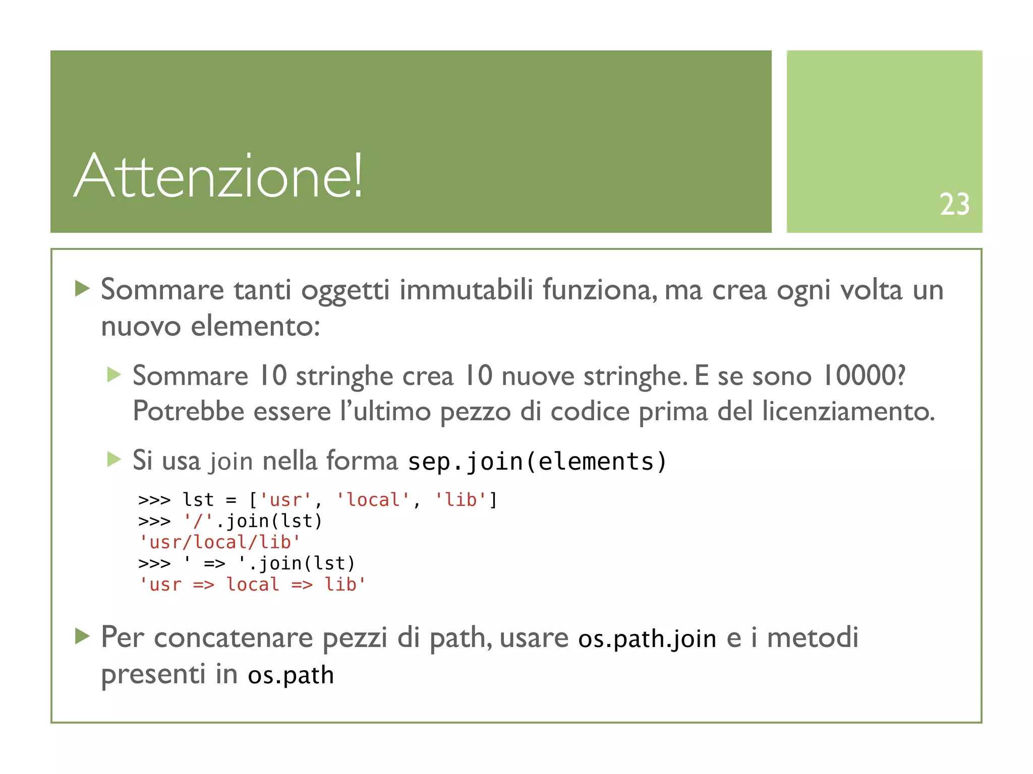 Attenzione!                                                            23

 Sommare tanti oggetti immutabili funziona, ma crea ogni volta un
 nuovo elemento:
   Sommare 10 stringhe crea 10 nuove stringhe. E se sono 10000?
   Potrebbe essere l’ultimo pezzo di codice prima del licenziamento.
   Si usa join nella forma sep.join(elements)
   >>> lst = ['usr', 'local', 'lib']
   >>> '/'.join(lst)
   'usr/local/lib'
   >>> ' => '.join(lst)
   'usr => local => lib'


 Per concatenare pezzi di path, usare os.path.join e i metodi
 presenti in os.path
 