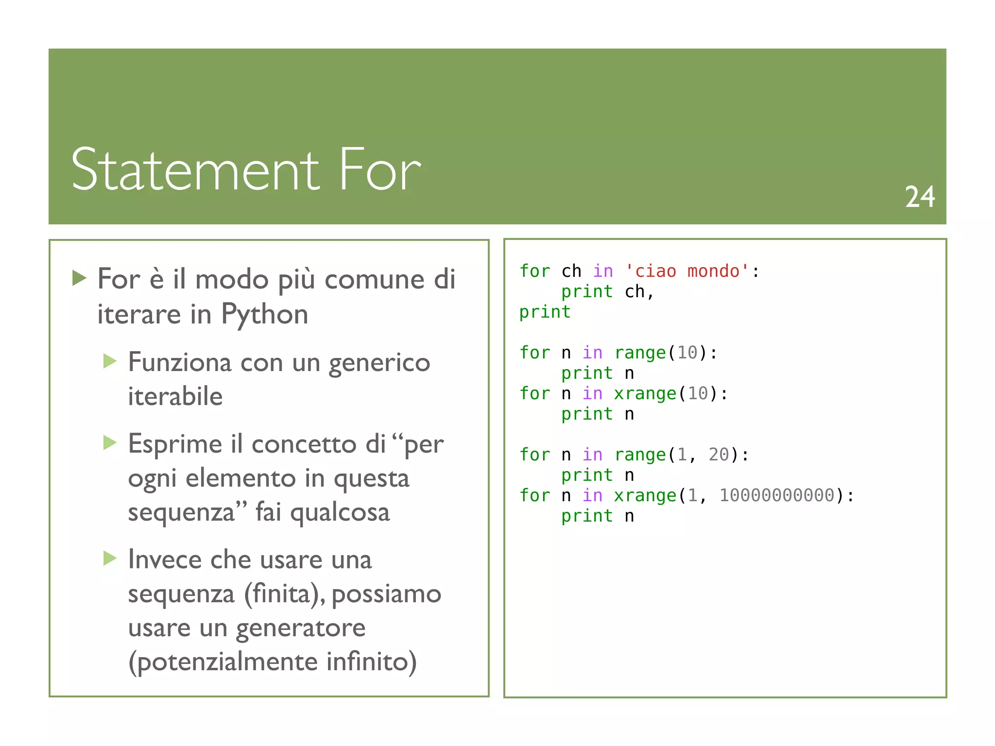 Statement For                                                       24

 For è il modo più comune di     for ch in 'ciao mondo':
                                     print ch,
 iterare in Python               print

                                 for n in range(10):
   Funziona con un generico          print n
   iterabile                     for n in xrange(10):
                                     print n
   Esprime il concetto di “per   for n in range(1, 20):
   ogni elemento in questa           print n
                                 for n in xrange(1, 10000000000):
   sequenza” fai qualcosa            print n

   Invece che usare una
   sequenza (ﬁnita), possiamo
   usare un generatore
   (potenzialmente inﬁnito)
 