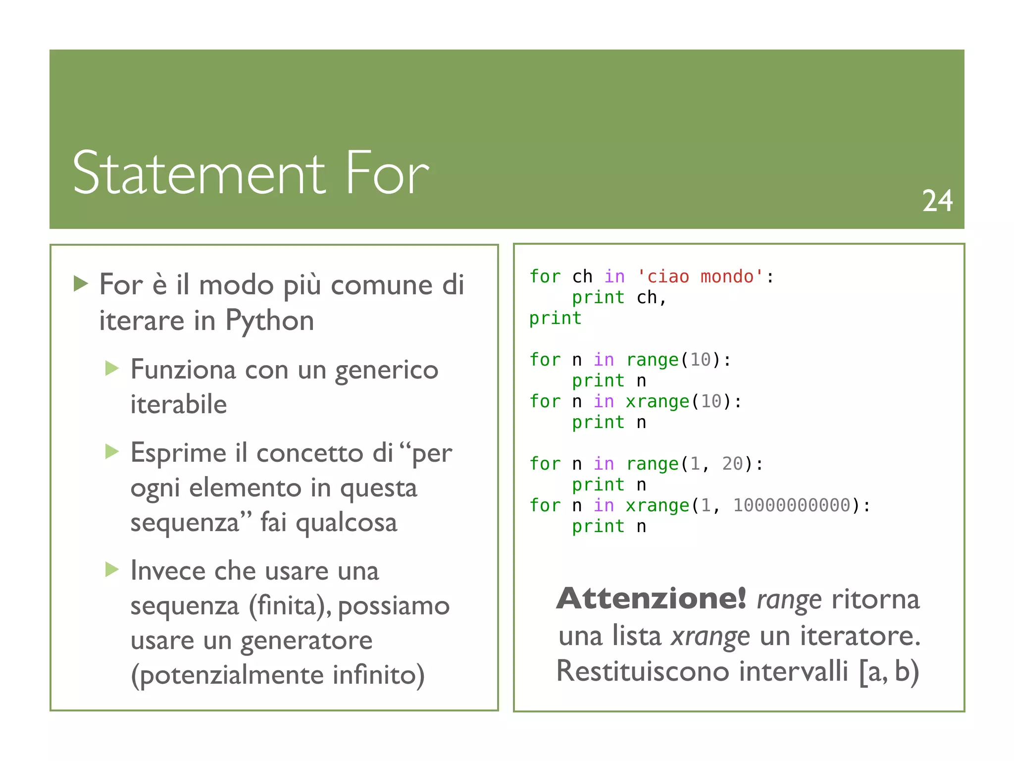 Statement For                                                        24

 For è il modo più comune di     for ch in 'ciao mondo':
                                     print ch,
 iterare in Python               print

                                 for n in range(10):
   Funziona con un generico          print n
   iterabile                     for n in xrange(10):
                                     print n
   Esprime il concetto di “per   for n in range(1, 20):
   ogni elemento in questa           print n
                                 for n in xrange(1, 10000000000):
   sequenza” fai qualcosa            print n

   Invece che usare una
   sequenza (ﬁnita), possiamo      Attenzione! range ritorna
   usare un generatore             una lista xrange un iteratore.
   (potenzialmente inﬁnito)        Restituiscono intervalli [a, b)
 