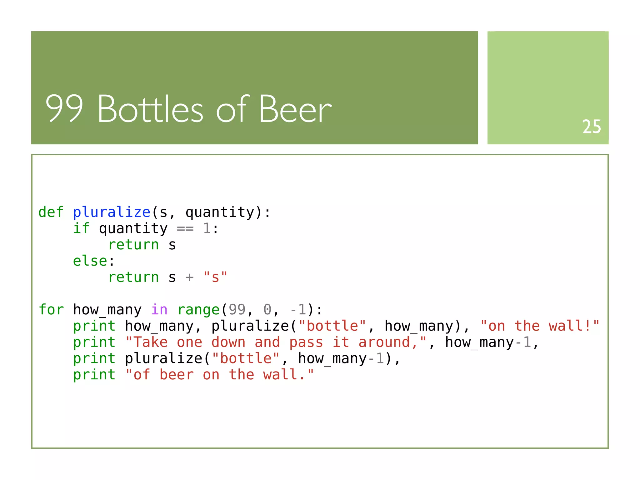99 Bottles of Beer                                            25



def pluralize(s, quantity):
    if quantity == 1:
        return s
    else:
        return s + "s"

for how_many in range(99, 0, -1):
    print how_many, pluralize("bottle", how_many), "on the wall!"
    print "Take one down and pass it around,", how_many-1,
    print pluralize("bottle", how_many-1),
    print "of beer on the wall."
 