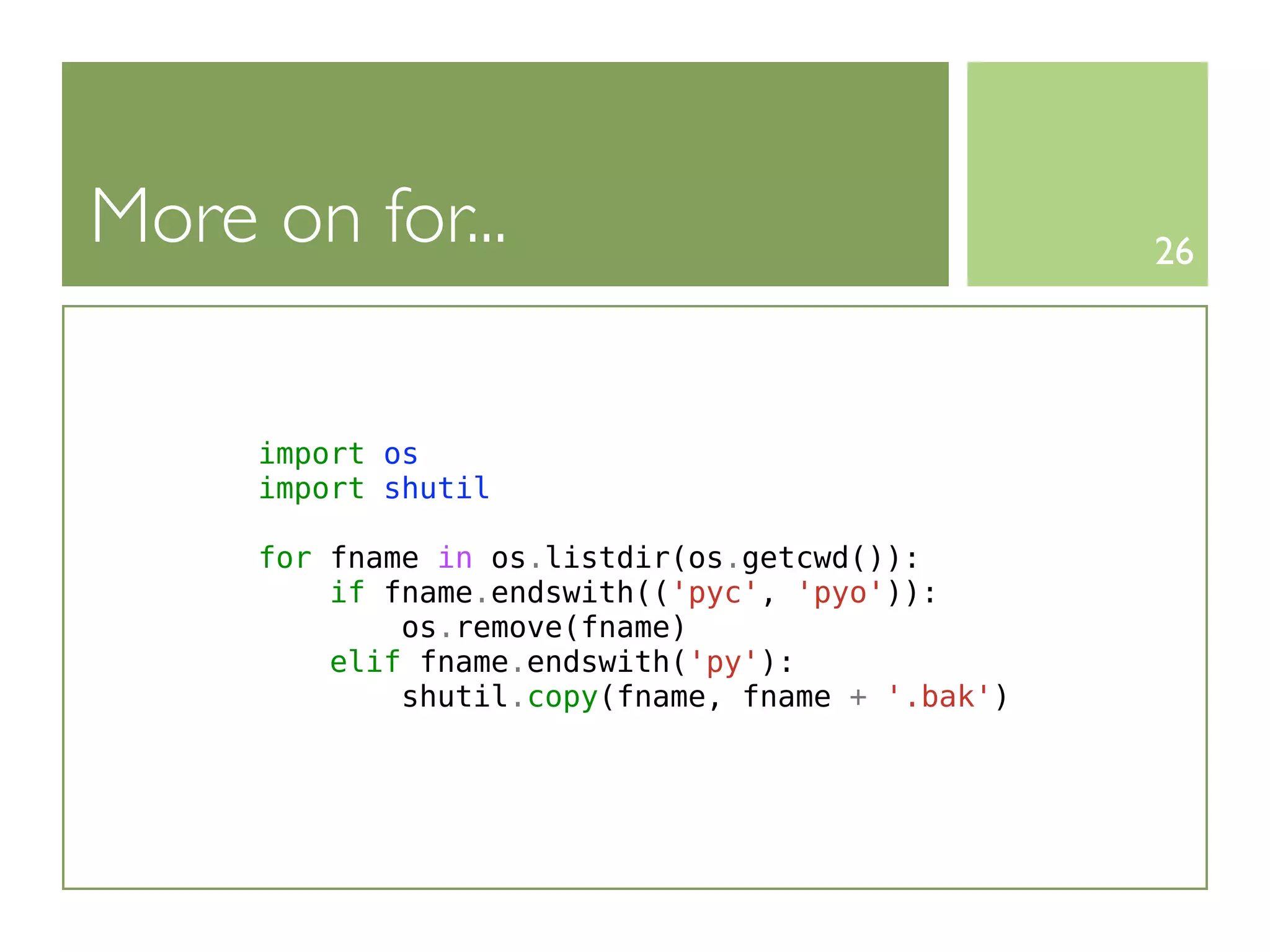 More on for...                                    26




     import os
     import shutil

     for fname in os.listdir(os.getcwd()):
         if fname.endswith(('pyc', 'pyo')):
             os.remove(fname)
         elif fname.endswith('py'):
             shutil.copy(fname, fname + '.bak')
 