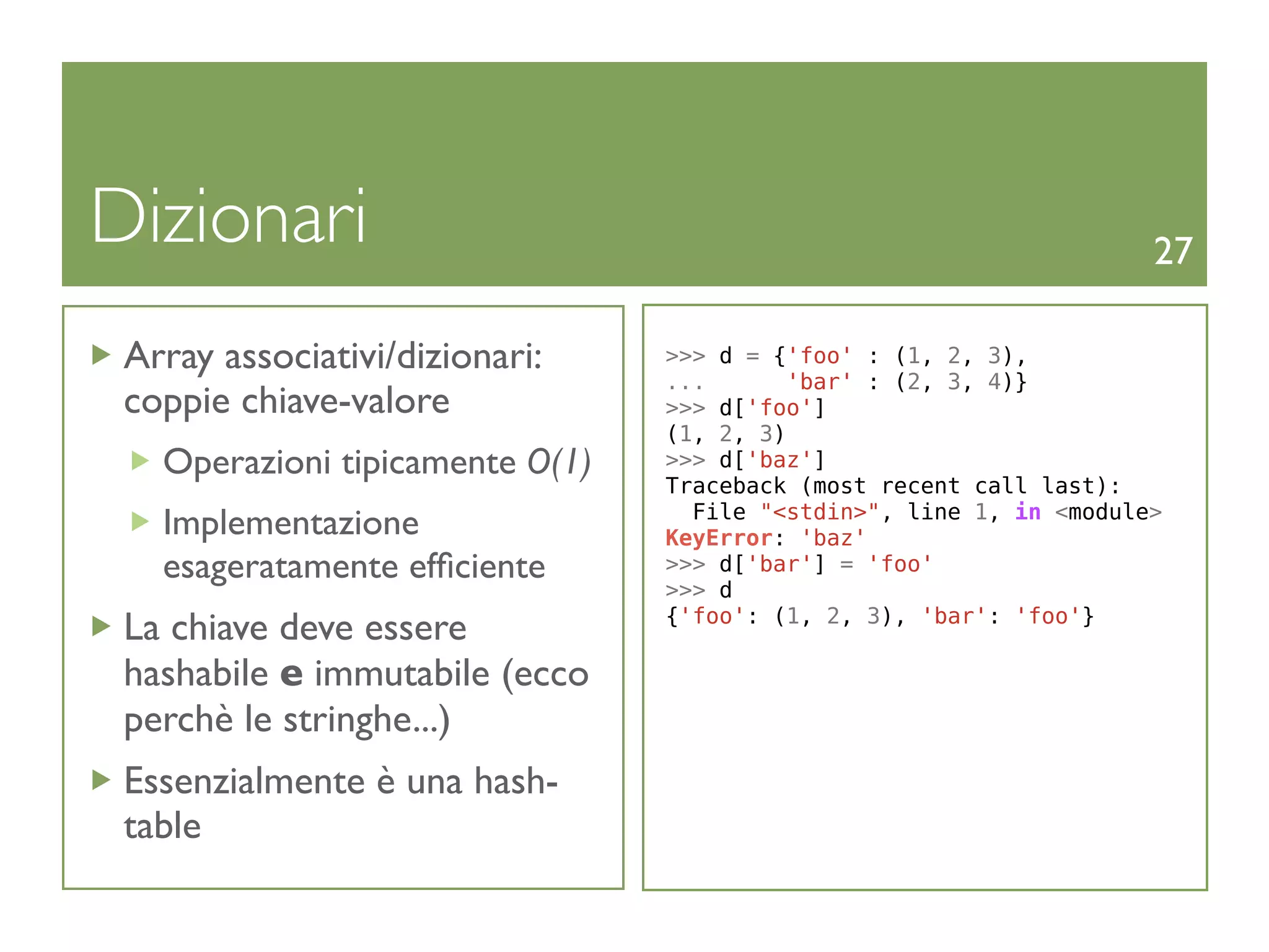 Dizionari                                                            27

 Array associativi/dizionari:    >>> d = {'foo' : (1, 2, 3),
                                 ...       'bar' : (2, 3, 4)}
 coppie chiave-valore            >>> d['foo']
                                 (1, 2, 3)
   Operazioni tipicamente O(1)   >>> d['baz']
                                 Traceback (most recent call last):
                                   File "<stdin>", line 1, in <module>
   Implementazione               KeyError: 'baz'
   esageratamente efﬁciente      >>> d['bar'] = 'foo'
                                 >>> d
                                 {'foo': (1, 2, 3), 'bar': 'foo'}
 La chiave deve essere
 hashabile e immutabile (ecco
 perchè le stringhe...)
 Essenzialmente è una hash-
 table
 