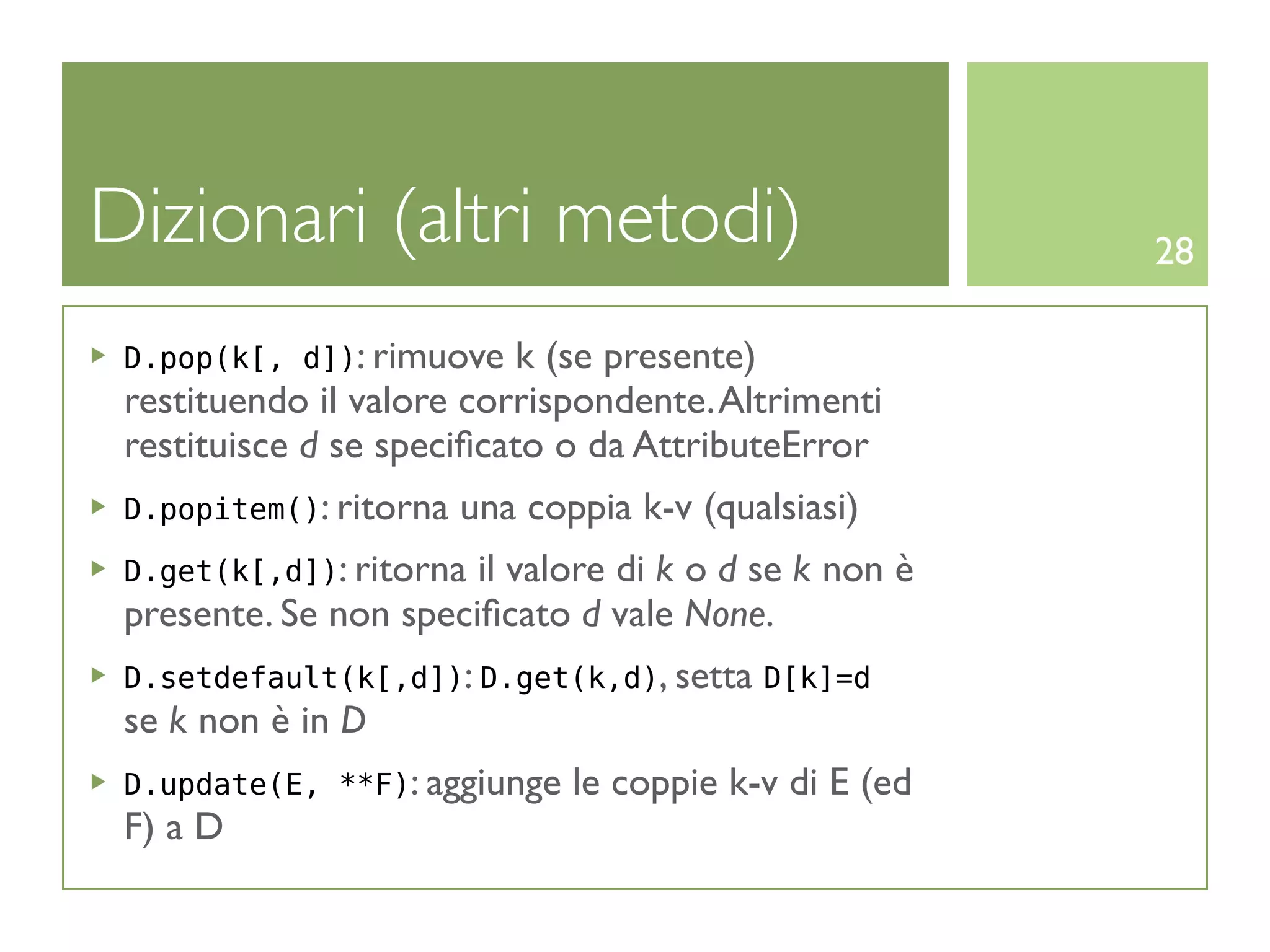 Dizionari (altri metodi)                                28

 D.pop(k[, d]): rimuove   k (se presente)
 restituendo il valore corrispondente. Altrimenti
 restituisce d se speciﬁcato o da AttributeError
 D.popitem(): ritorna   una coppia k-v (qualsiasi)
 D.get(k[,d]): ritorna il valore di k o d se k non è
 presente. Se non speciﬁcato d vale None.
 D.setdefault(k[,d]): D.get(k,d), setta D[k]=d
 se k non è in D
 D.update(E, **F): aggiunge    le coppie k-v di E (ed
 F) a D
 