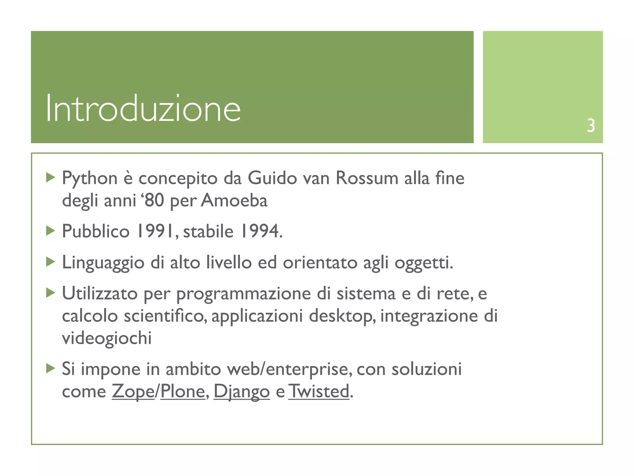 Introduzione                                                 3

 Python è concepito da Guido van Rossum alla ﬁne
 degli anni ‘80 per Amoeba
 Pubblico 1991, stabile 1994.
 Linguaggio di alto livello ed orientato agli oggetti.
 Utilizzato per programmazione di sistema e di rete, e
 calcolo scientiﬁco, applicazioni desktop, integrazione di
 videogiochi
 Si impone in ambito web/enterprise, con soluzioni
 come Zope/Plone, Django e Twisted.
 