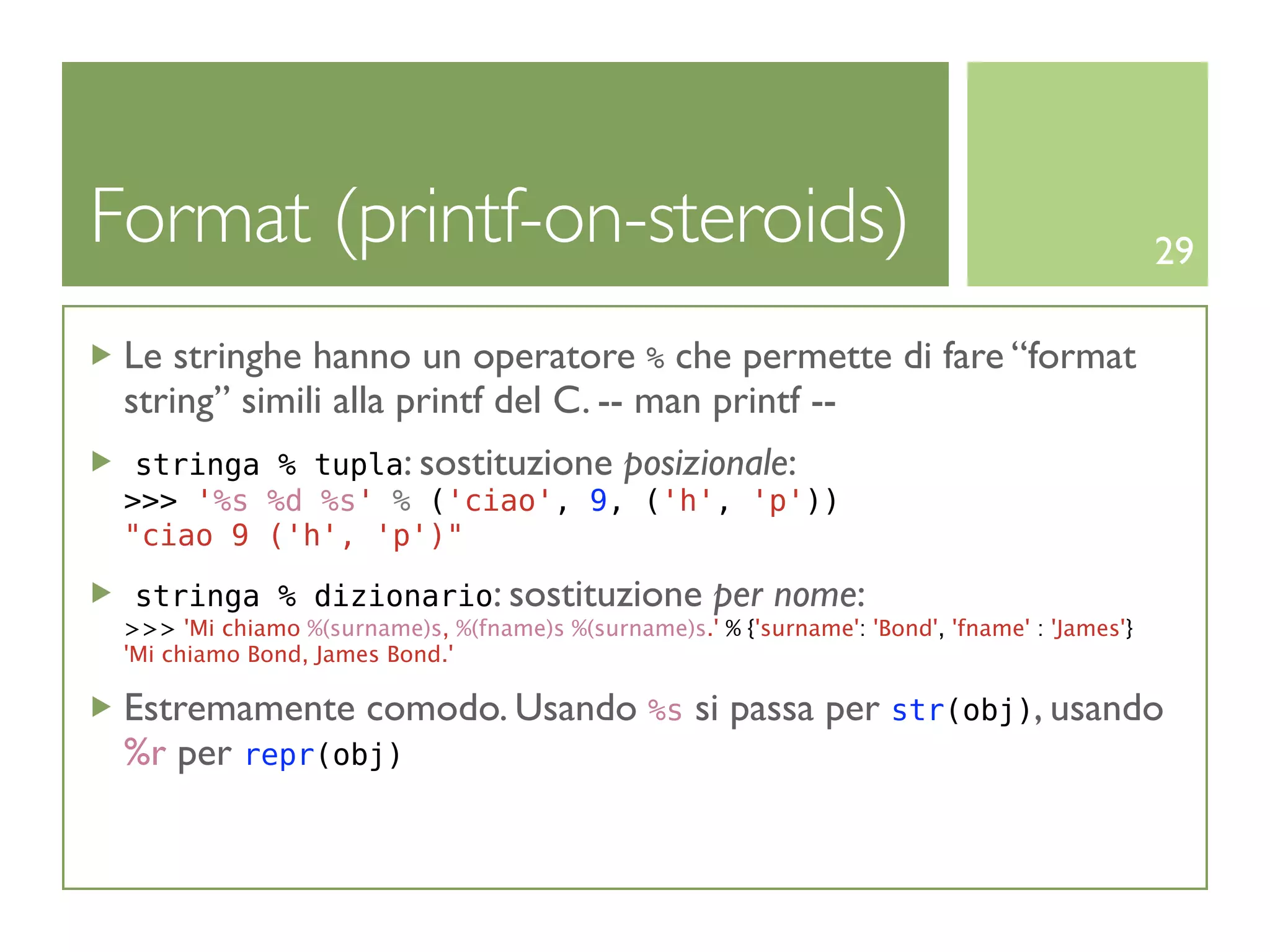 Format (printf-on-steroids)                                                                     29

 Le stringhe hanno un operatore % che permette di fare “format
 string” simili alla printf del C. -- man printf --
  stringa % tupla: sostituzione posizionale:
 >>> '%s %d %s' % ('ciao', 9, ('h', 'p'))
 "ciao 9 ('h', 'p')"

  stringa % dizionario: sostituzione                  per nome:
 >>> 'Mi chiamo %(surname)s, %(fname)s %(surname)s.' % {'surname': 'Bond', 'fname' : 'James'}
 'Mi chiamo Bond, James Bond.'

 Estremamente comodo. Usando %s si passa per str(obj), usando
 %r per repr(obj)
 